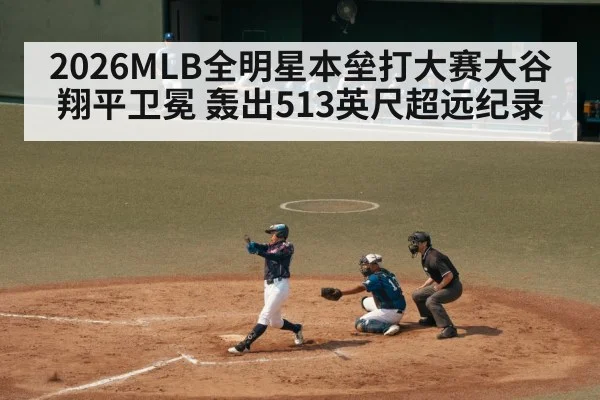 2026MLB全明星本垒打大赛大谷翔平卫冕 轰出513英尺超远纪录