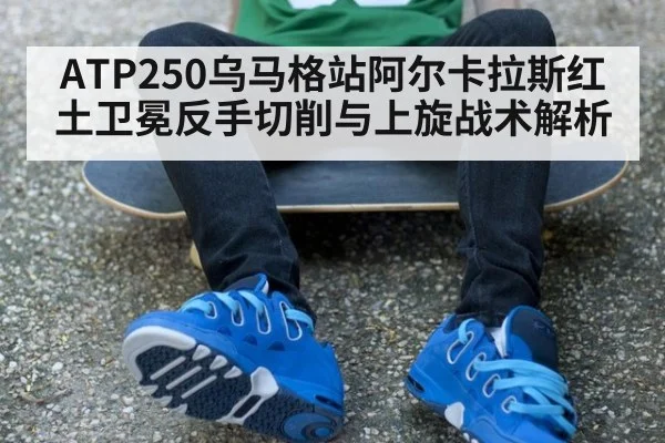 ATP250乌马格站阿尔卡拉斯红土卫冕反手切削与上旋战术解析