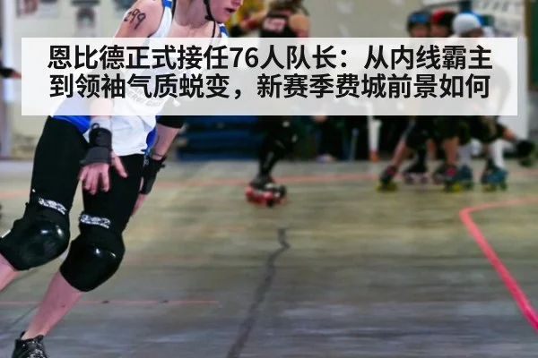 恩比德正式接任76人队长:从内线霸主到领袖气质蜕变,新赛季费城前景如何